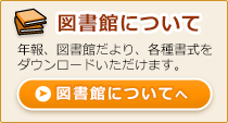 図書館について 年報、図書館だより、各種書式をダウンロードいただけます。図書館についてへ